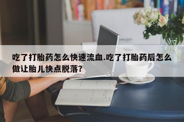 网上卖流产药联系方式，吃了打胎药怎么快速流血.吃了打胎药后怎么做让胎儿快点脱落？