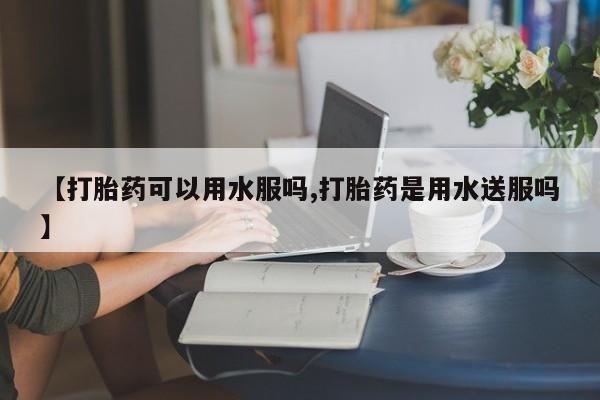 网上卖流产药联系方式，【打胎药可以用水服吗,打胎药是用水送服吗】