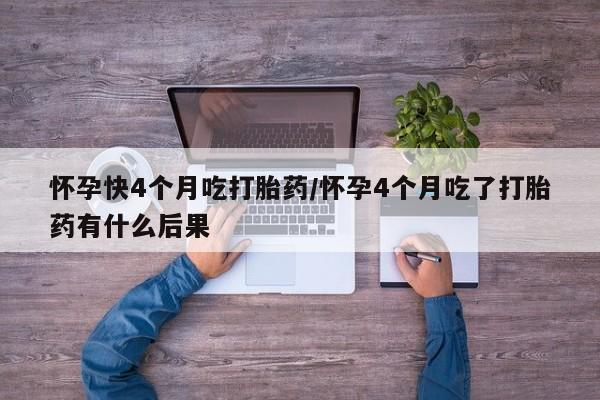 网上卖流产药联系方式，怀孕快4个月吃打胎药/怀孕4个月吃了打胎药有什么后果