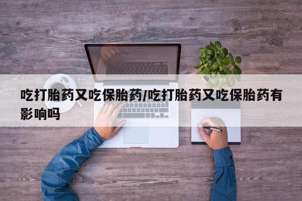 网上卖流产药联系方式，吃打胎药又吃保胎药/吃打胎药又吃保胎药有影响吗