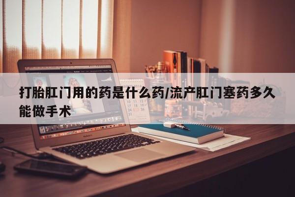 网上卖流产药联系方式，打胎肛门用的药是什么药/流产肛门塞药多久能做手术