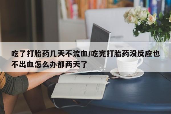 网上卖流产药联系方式，吃了打胎药几天不流血/吃完打胎药没反应也不出血怎么办都两天了