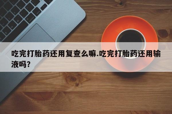 网上卖流产药联系方式，吃完打胎药还用复查么嘛.吃完打胎药还用输液吗？