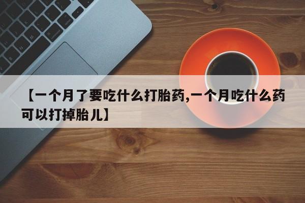 网上卖流产药联系方式，【一个月了要吃什么打胎药,一个月吃什么药可以打掉胎儿】