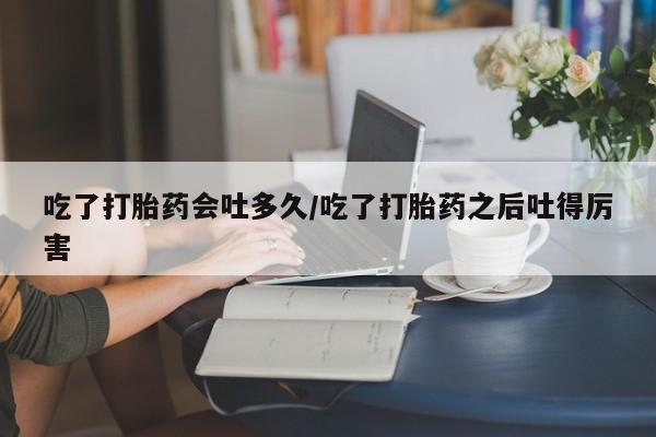 网上卖流产药联系方式，吃了打胎药会吐多久/吃了打胎药之后吐得厉害