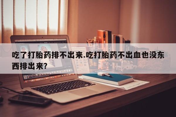 网上卖流产药联系方式，吃了打胎药排不出来.吃打胎药不出血也没东西排出来？