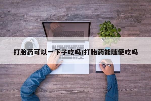 网上卖流产药联系方式，打胎药可以一下子吃吗/打胎药能随便吃吗