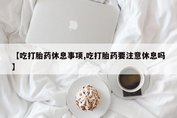 网上卖流产药联系方式，【吃打胎药休息事项,吃打胎药要注意休息吗】