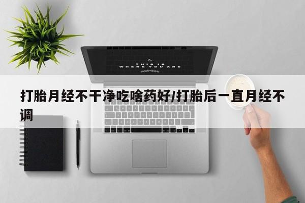 网上卖流产药联系方式，打胎月经不干净吃啥药好/打胎后一直月经不调