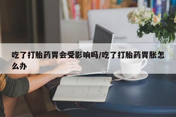 网上卖流产药联系方式，吃了打胎药胃会受影响吗/吃了打胎药胃胀怎么办