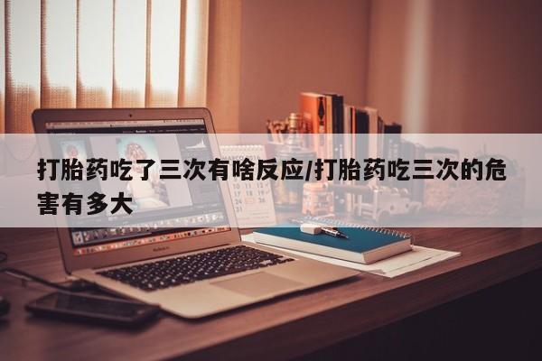 网上卖流产药联系方式，打胎药吃了三次有啥反应/打胎药吃三次的危害有多大