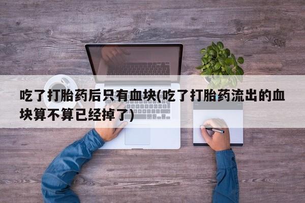 网上卖流产药联系方式，吃了打胎药后只有血块(吃了打胎药流出的血块算不算已经掉了)