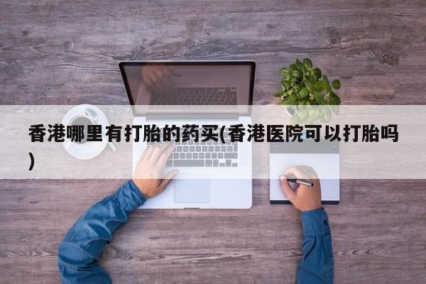 网上卖流产药联系方式，香港哪里有打胎的药买(香港医院可以打胎吗)