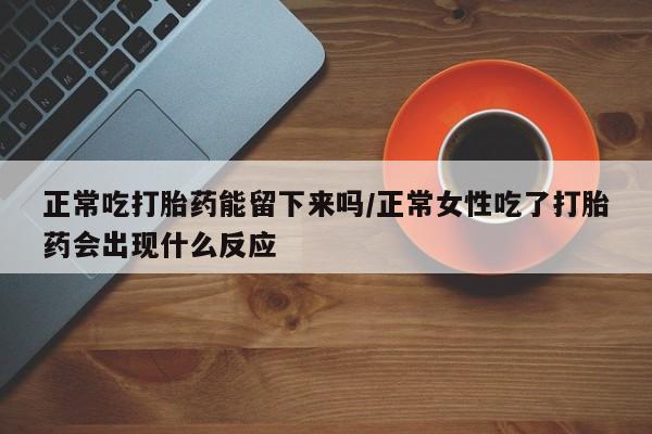 网上卖流产药联系方式，正常吃打胎药能留下来吗/正常女性吃了打胎药会出现什么反应