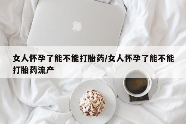 网上卖流产药联系方式，女人怀孕了能不能打胎药/女人怀孕了能不能打胎药流产