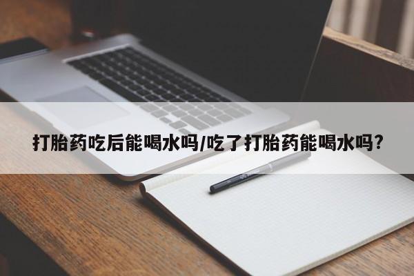 网上卖流产药联系方式，打胎药吃后能喝水吗/吃了打胎药能喝水吗?