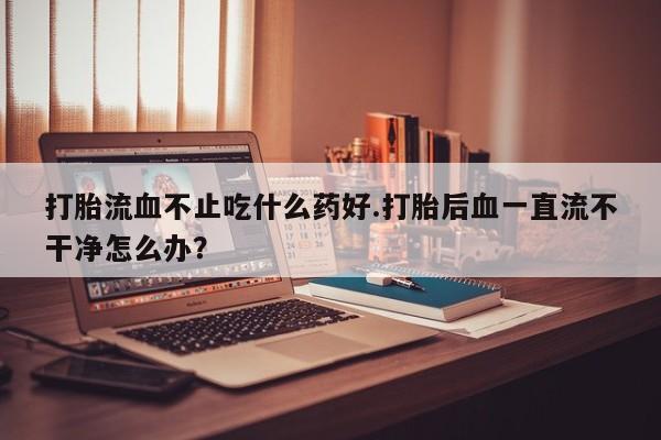 网上卖流产药联系方式，打胎流血不止吃什么药好.打胎后血一直流不干净怎么办？
