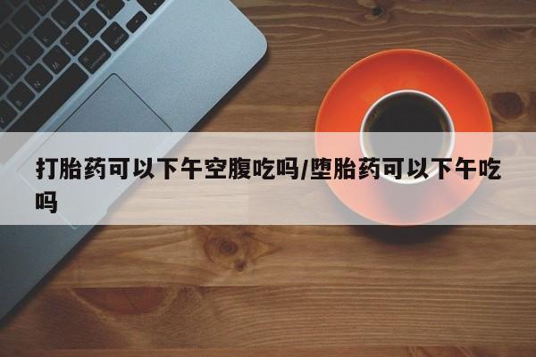 网上卖流产药联系方式，打胎药可以下午空腹吃吗/堕胎药可以下午吃吗