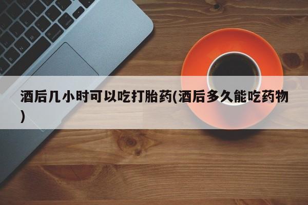 网上卖流产药联系方式，酒后几小时可以吃打胎药(酒后多久能吃药物)