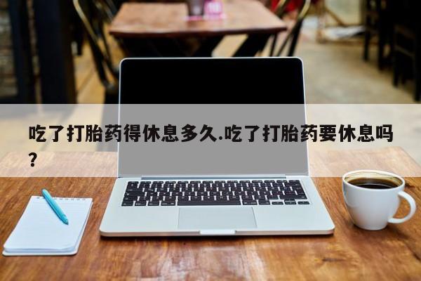 网上卖流产药联系方式，吃了打胎药得休息多久.吃了打胎药要休息吗？