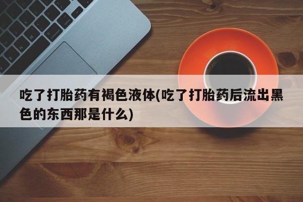 网上卖流产药联系方式，吃了打胎药有褐色液体(吃了打胎药后流出黑色的东西那是什么)