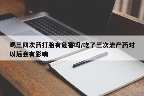 网上卖流产药联系方式，喝三四次药打胎有危害吗/吃了三次流产药对以后会有影响