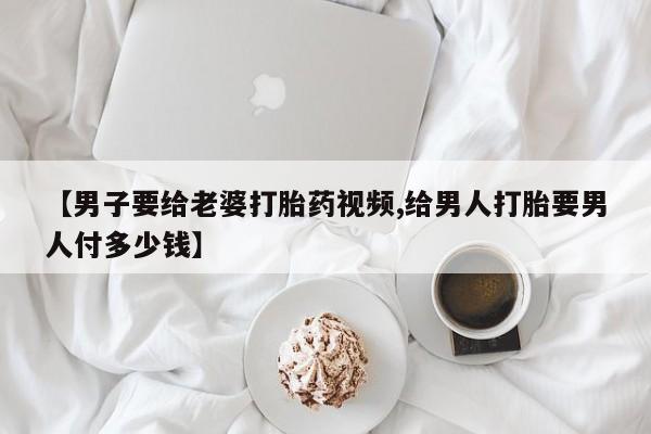 网上卖流产药联系方式，【男子要给老婆打胎药视频,给男人打胎要男人付多少钱】