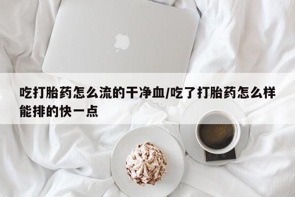 网上卖流产药联系方式，吃打胎药怎么流的干净血/吃了打胎药怎么样能排的快一点