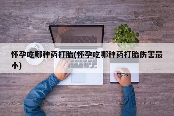 网上卖流产药联系方式，怀孕吃哪种药打胎(怀孕吃哪种药打胎伤害最小)