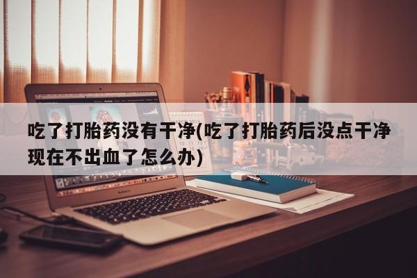 网上卖流产药联系方式，吃了打胎药没有干净(吃了打胎药后没点干净现在不出血了怎么办)