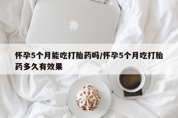 网上卖流产药联系方式，怀孕5个月能吃打胎药吗/怀孕5个月吃打胎药多久有效果