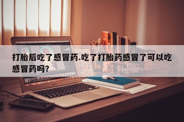 网上卖流产药联系方式，打胎后吃了感冒药.吃了打胎药感冒了可以吃感冒药吗？