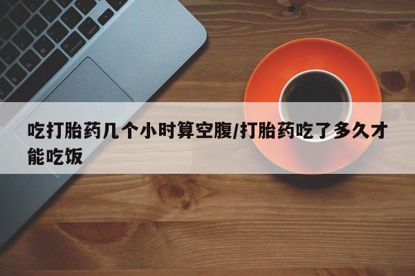 网上卖流产药联系方式，吃打胎药几个小时算空腹/打胎药吃了多久才能吃饭