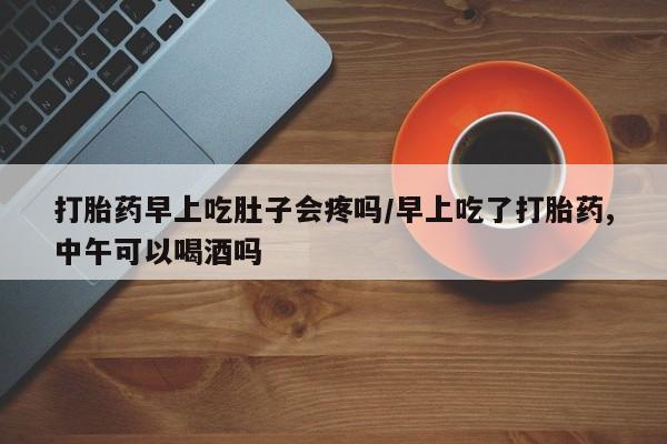 网上卖流产药联系方式，打胎药早上吃肚子会疼吗/早上吃了打胎药,中午可以喝酒吗