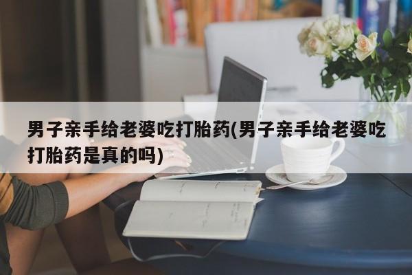 网上卖流产药联系方式，男子亲手给老婆吃打胎药(男子亲手给老婆吃打胎药是真的吗)