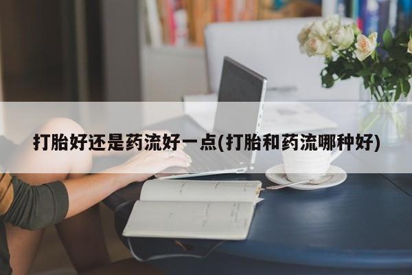 网上卖流产药联系方式，打胎好还是药流好一点(打胎和药流哪种好)