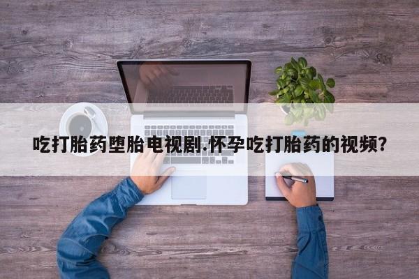 网上卖流产药联系方式，吃打胎药堕胎电视剧.怀孕吃打胎药的视频？