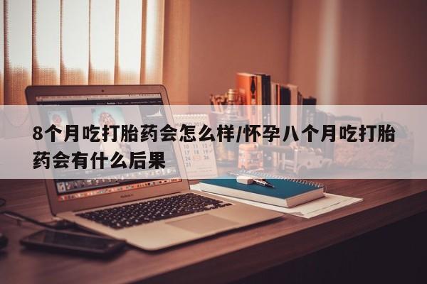 网上卖流产药联系方式，8个月吃打胎药会怎么样/怀孕八个月吃打胎药会有什么后果