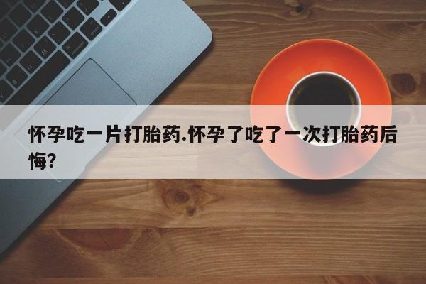 网上卖流产药联系方式，怀孕吃一片打胎药.怀孕了吃了一次打胎药后悔？