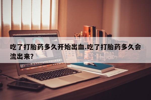 网上卖流产药联系方式，吃了打胎药多久开始出血.吃了打胎药多久会流出来？