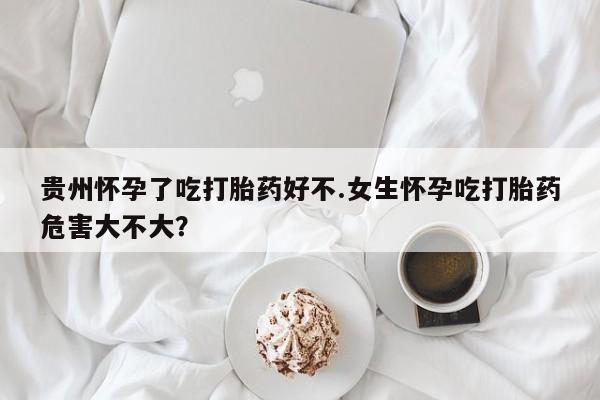 网上卖流产药联系方式，贵州怀孕了吃打胎药好不.女生怀孕吃打胎药危害大不大？