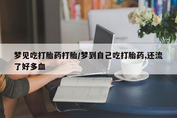 网上卖流产药联系方式，梦见吃打胎药打胎/梦到自己吃打胎药,还流了好多血