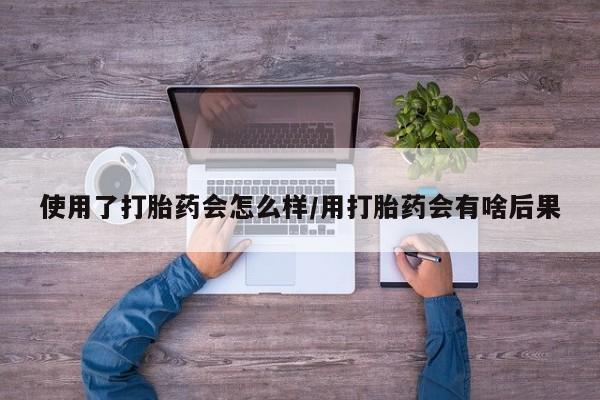 网上卖流产药联系方式，使用了打胎药会怎么样/用打胎药会有啥后果