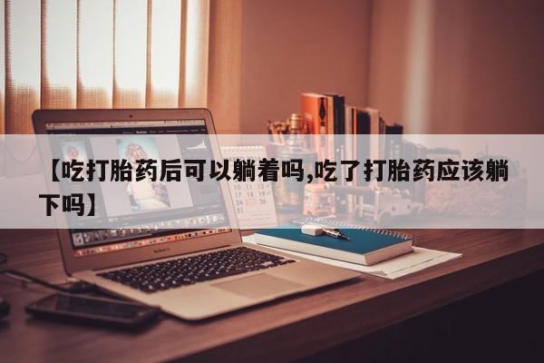 网上卖流产药联系方式，【吃打胎药后可以躺着吗,吃了打胎药应该躺下吗】