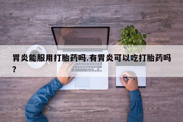 网上卖流产药联系方式，胃炎能服用打胎药吗.有胃炎可以吃打胎药吗？