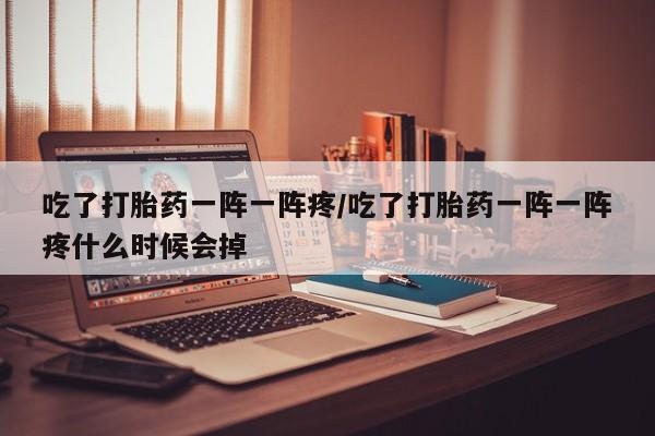 网上卖流产药联系方式，吃了打胎药一阵一阵疼/吃了打胎药一阵一阵疼什么时候会掉