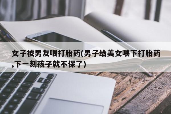 网上卖流产药联系方式，女子被男友喂打胎药(男子给美女喂下打胎药,下一刻孩子就不保了)