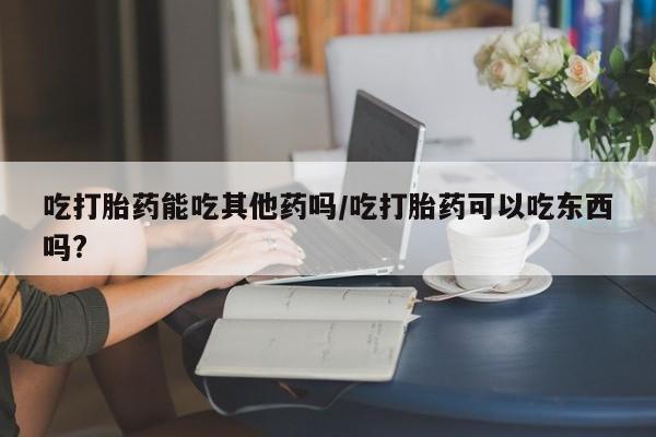 网上卖流产药联系方式，吃打胎药能吃其他药吗/吃打胎药可以吃东西吗?
