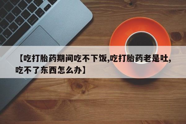 网上卖流产药联系方式，【吃打胎药期间吃不下饭,吃打胎药老是吐,吃不了东西怎么办】
