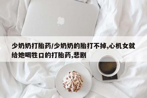 网上卖流产药联系方式，少奶奶打胎药/少奶奶的胎打不掉,心机女就给她喝牲口的打胎药,悲剧